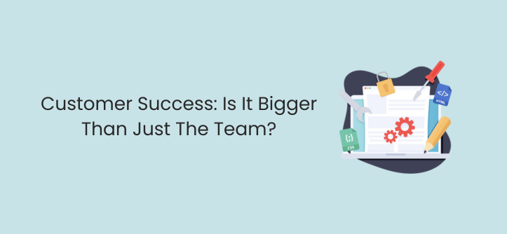 Customer Success: Is It Bigger Than Just The Team?